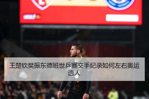 王楚钦樊振东德班世乒赛交手纪录如何左右奥运选人