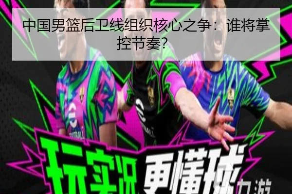 中国男篮后卫线组织核心之争：谁将掌控节奏？